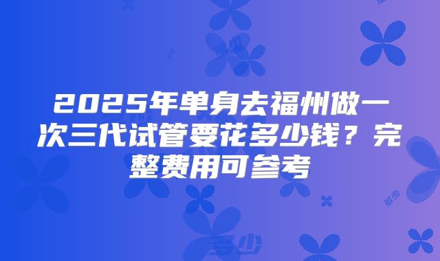 2025年单身去福州做一次三代试管要花多少钱？完整费用可参考