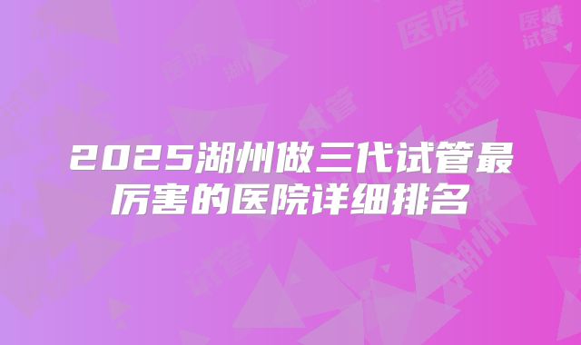 2025湖州做三代试管最厉害的医院详细排名