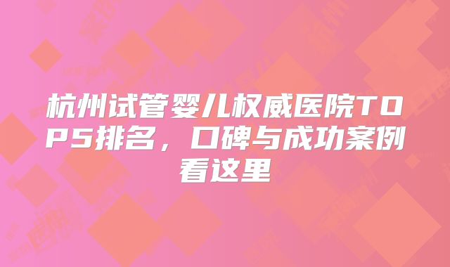 杭州试管婴儿权威医院TOP5排名，口碑与成功案例看这里