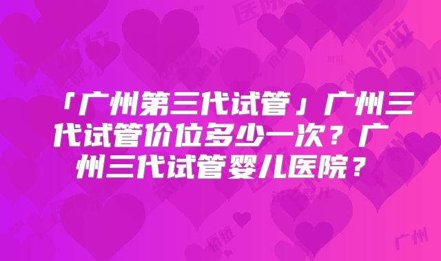 「广州第三代试管」广州三代试管价位多少一次？广州三代试管婴儿医院？