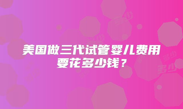美国做三代试管婴儿费用要花多少钱？