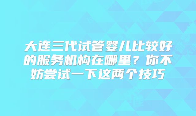 大连三代试管婴儿比较好的服务机构在哪里？你不妨尝试一下这两个技巧