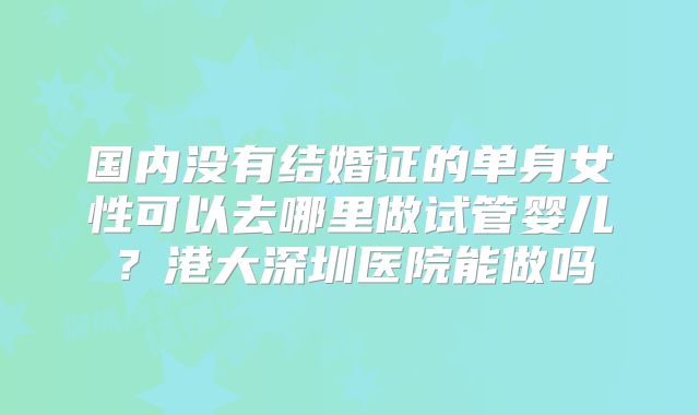 国内没有结婚证的单身女性可以去哪里做试管婴儿？港大深圳医院能做吗