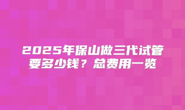 2025年保山做三代试管要多少钱?总费用一览