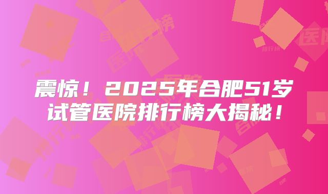 震惊!2025年合肥51岁试管医院排行榜大揭秘!