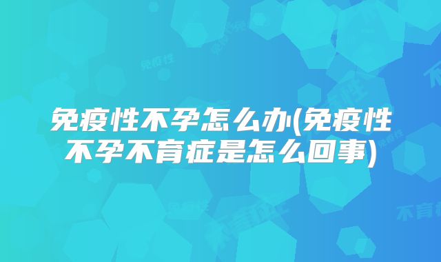 免疫性不孕怎么办(免疫性不孕不育症是怎么回事)