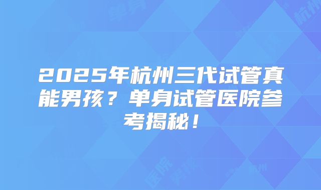 2025年杭州三代试管真能男孩?单身试管医院参考揭秘!