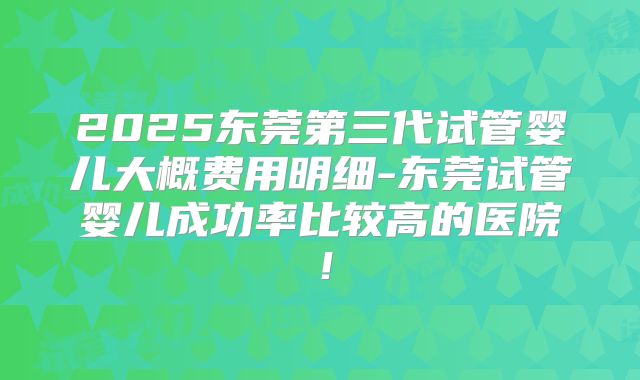 2025东莞第三代试管婴儿大概费用明细-东莞试管婴儿成功率比较高的医院!