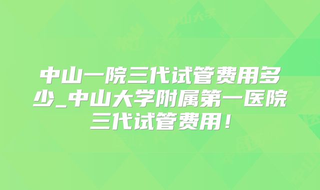 中山一院三代试管费用多少_中山大学附属第一医院三代试管费用！