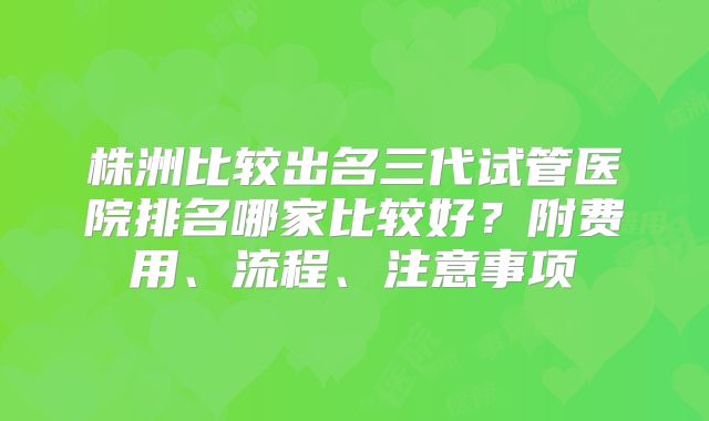 株洲比较出名三代试管医院排名哪家比较好？附费用、流程、注意事项