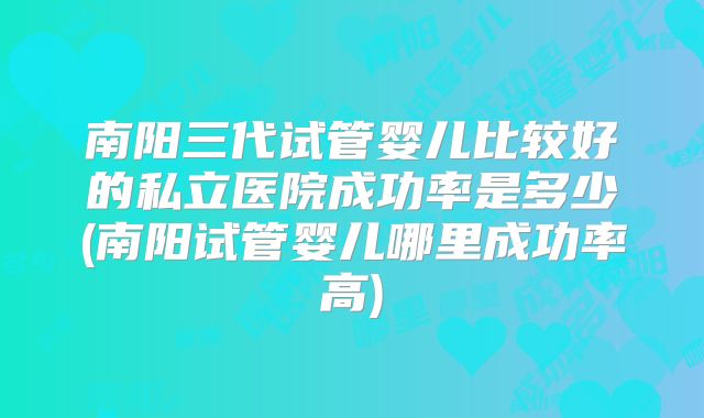 南阳三代试管婴儿比较好的私立医院成功率是多少(南阳试管婴儿哪里成功率高)