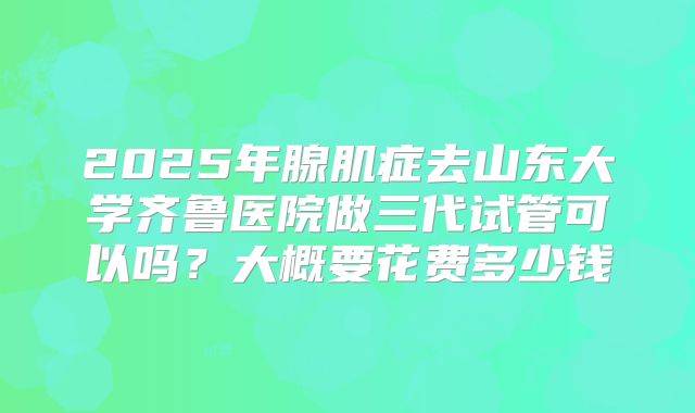 2025年腺肌症去山东大学齐鲁医院做三代试管可以吗？大概要花费多少钱