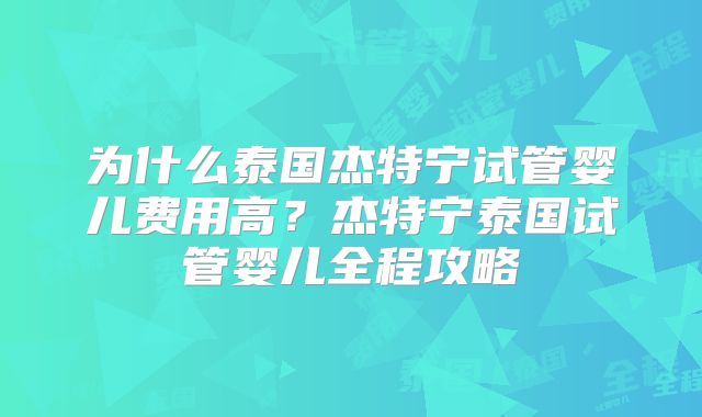 为什么泰国杰特宁试管婴儿费用高?杰特宁泰国试管婴儿全程攻略