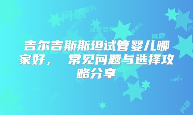 吉尔吉斯斯坦试管婴儿哪家好, 常见问题与选择攻略分享