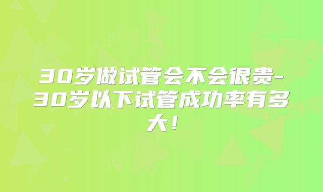 30岁做试管会不会很贵-30岁以下试管成功率有多大!