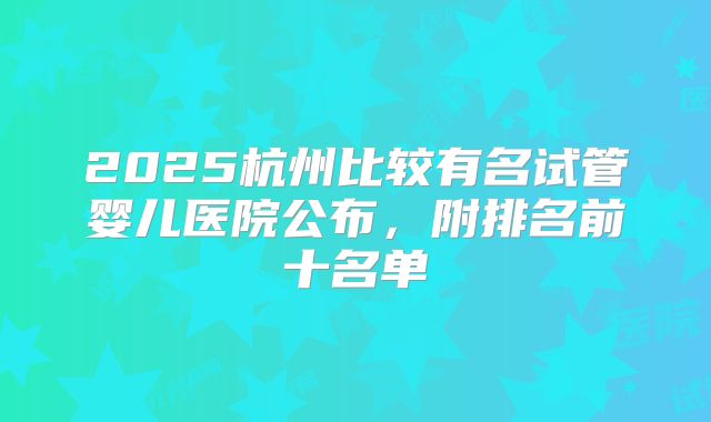 2025杭州比较有名试管婴儿医院公布，附排名前十名单