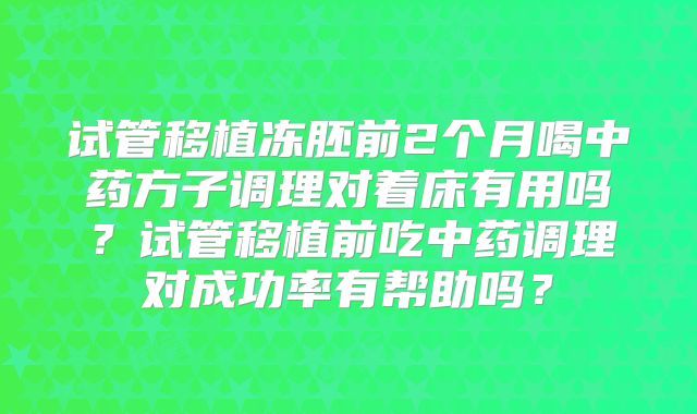 试管移植冻胚前2个月喝中药方子调理对着床有用吗？试管移植前吃中药调理对成功率有帮助吗？