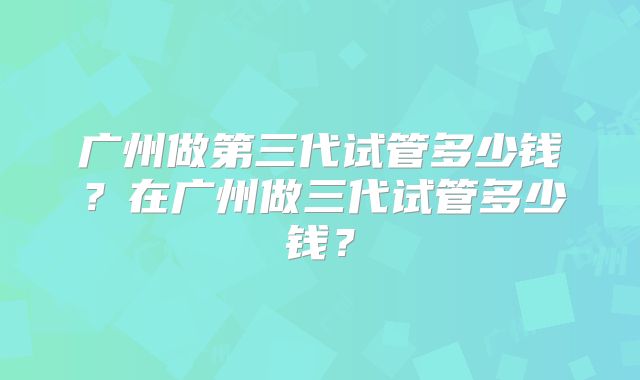 广州做第三代试管多少钱?在广州做三代试管多少钱?