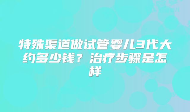特殊渠道做试管婴儿3代大约多少钱?治疗步骤是怎样