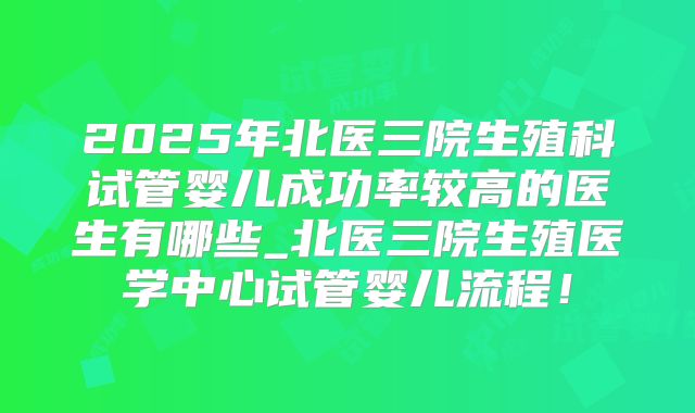 2025年北医三院生殖科试管婴儿成功率较高的医生有哪些_北医三院生殖医学中心试管婴儿流程！
