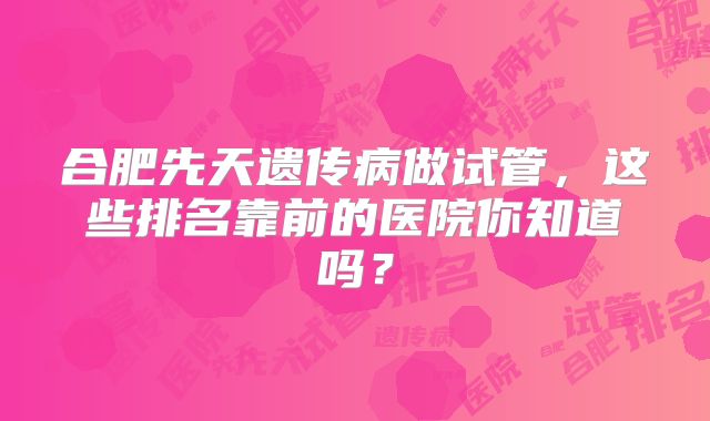合肥先天遗传病做试管，这些排名靠前的医院你知道吗？