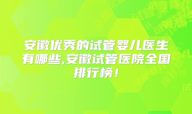 安徽优秀的试管婴儿医生有哪些,安徽试管医院全国排行榜!