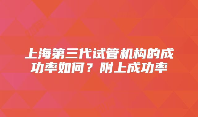 上海第三代试管机构的成功率如何?附上成功率