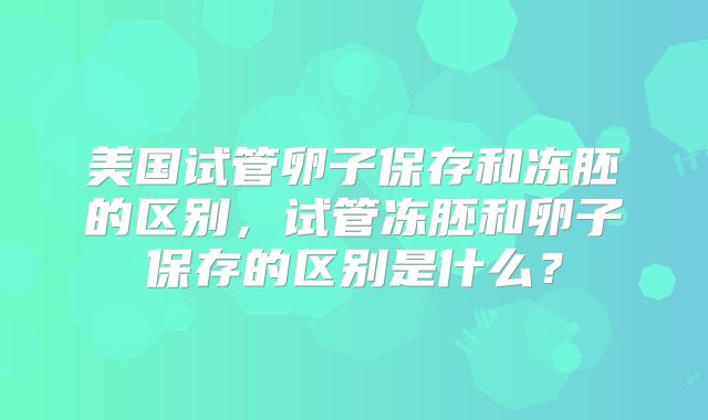 美国试管卵子保存和冻胚的区别,试管冻胚和卵子保存的区别是什么?
