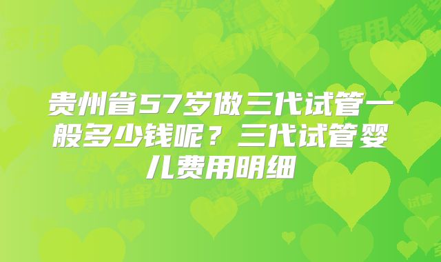 贵州省57岁做三代试管一般多少钱呢?三代试管婴儿费用明细
