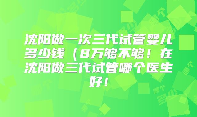 沈阳做一次三代试管婴儿多少钱(8万够不够!在沈阳做三代试管哪个医生好!