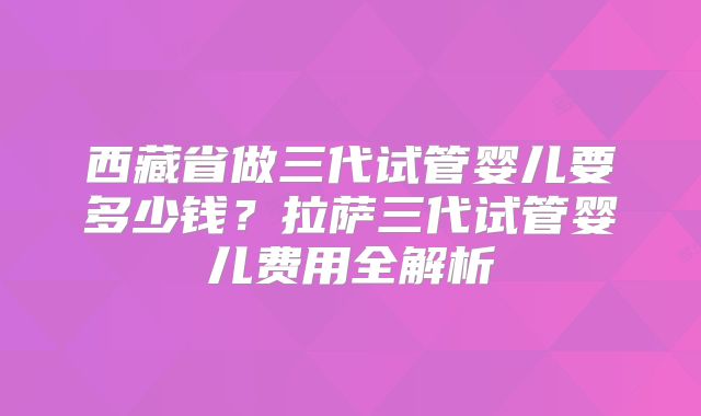 西藏省做三代试管婴儿要多少钱？拉萨三代试管婴儿费用全解析