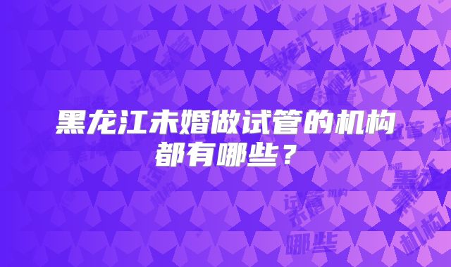 黑龙江未婚做试管的机构都有哪些?