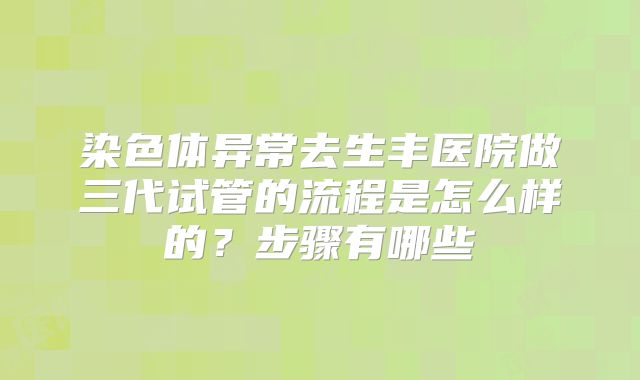 染色体异常去生丰医院做三代试管的流程是怎么样的?步骤有哪些