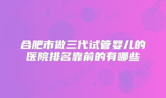 合肥市做三代试管婴儿的医院排名靠前的有哪些