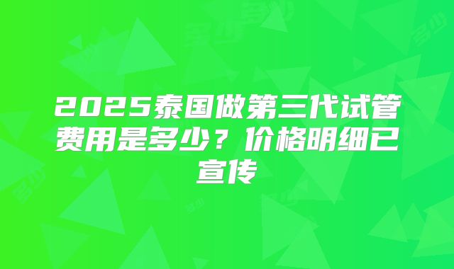 2025泰国做第三代试管费用是多少?价格明细已宣传