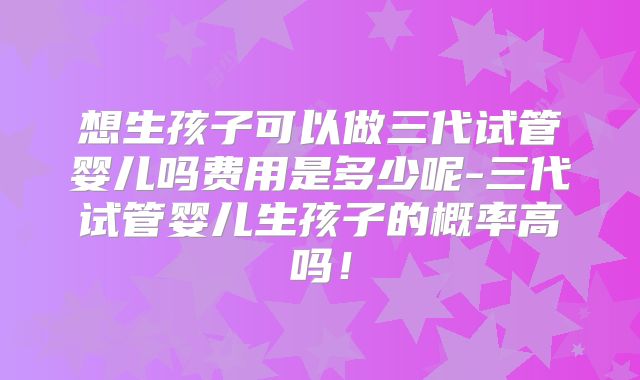想生孩子可以做三代试管婴儿吗费用是多少呢-三代试管婴儿生孩子的概率高吗！
