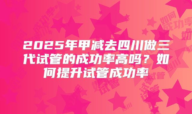 2025年甲减去四川做三代试管的成功率高吗？如何提升试管成功率