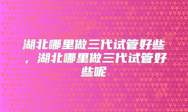 湖北哪里做三代试管好些，湖北哪里做三代试管好些呢