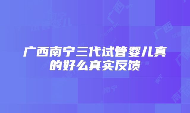 广西南宁三代试管婴儿真的好么真实反馈