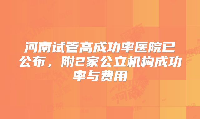 河南试管高成功率医院已公布,附2家公立机构成功率与费用