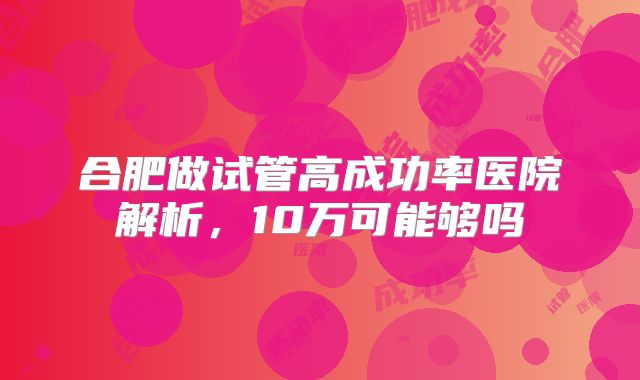 合肥做试管高成功率医院解析,10万可能够吗