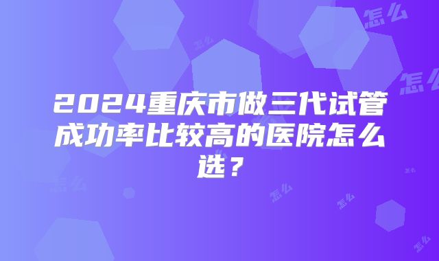2024重庆市做三代试管成功率比较高的医院怎么选？