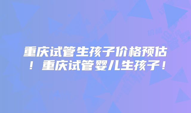 重庆试管生孩子价格预估！重庆试管婴儿生孩子！