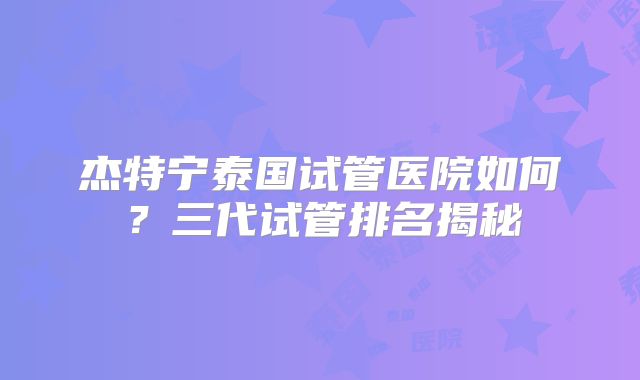 杰特宁泰国试管医院如何？三代试管排名揭秘