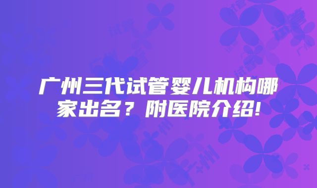 广州三代试管婴儿机构哪家出名？附医院介绍!