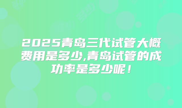2025青岛三代试管大概费用是多少,青岛试管的成功率是多少呢!