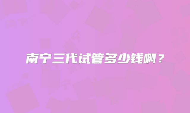 南宁三代试管多少钱啊？