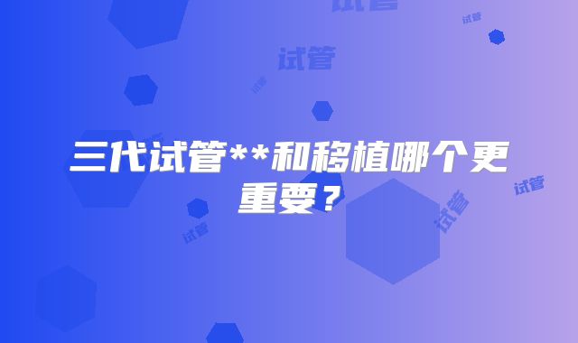 三代试管**和移植哪个更重要？
