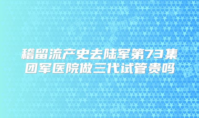 稽留流产史去陆军第73集团军医院做三代试管贵吗
