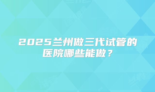 2025兰州做三代试管的医院哪些能做？